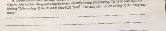 d. 2 điểm cách
Câu 9: Một còi báo động phát sông âm trong một môi trường đẳng hưởng. Tại vị trí cách còi một
khoảng 75,0m cường độ âm đo được bằng 0,02W/m^2
Ô khoảng cách 15 ,0m cường độ âm bằng bao
nhiêu?
__
.
..........