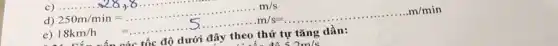 __ ...
d) 250m/min=ldots ldots ldots ldots ldots ldots ldots ldots ldots ldots m/s
18km/h=
tốc độ dưới đây theo thứ tự tǎng dần: