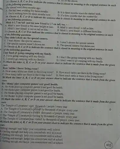 D. All of the above.
33. Choose A, B,, C or D to indicate the sentence that is closest in meaning to the original sentence in each
of the following questions.
She started work three months ago.
A. She had been working for three months.
C. She is working here for three months now.
B. It is three months since she started work.
D. It's three months that she worked for.
34. Choose A, B , C or D to indicate the sentence that is closest in meaning to the original sentence in each
of the following questions.
Minh is 1.7 cm tall and his new friend is 1.7 cm tall,too.
A. Minh's new friend is the same height as him.
C. Minh's new friend is not as tall as him.
B. Minh's new friend is tall as him.
D. Minh's new friend is different from him.
35.Choose A, B, C or D to indicate the sentence that is closest in meaning to the original sentence in each
of the following questions
They didn't show me the special camera.
A.I wast shown the special camera..
C. The special camera wasn't shown me.
B. I wasn't shown the special camera.
D. The special camera was shown me.
36.Choose A, B , C or D to indicate the sentence that is closest in meaning to the original sentence in each
of the following questions
I am fond of going camping with my family.
A. I love going camping with my family.
B. I don't like going camping-with my family.
C. I usually go camping with my family.
D. I don't want to go camping with my family.
37.Mark the letter A, B, C or D on your answer sheet to indicate the sentence that is made from the given
cues.
How/ tables / there/living room?
A. How many tables are there in the living room?
B. How much tables are there in the living room?
C. How many table are there in the living room?
D. How much table is there in the living room?
38.Mark the letter A, B, C or D on your answer sheet to indicate the sentence that is made from the given
cues.
He / think/ play computer games/ not/good/ health.
A. He think playing computer games is not good for health.
B. He thinks play computer games is not good for health.
C. He thinks playing computer games is not good for health
D. He thinks to play computer games is not good for health.
39.Mark the letter A,B, C or D on your answer sheet to indicate the sentence that is made from the given'
cues.
The Temple of Literature/ visit/thousands /people / every year
A. The Temple of Literature is visited by thousands of people every year
B. The Temple of Literature is visited thousands of people every year.
C.The Temple of Literature/is visiting by thousands of people every year
D.The Temple of Literature/was visited by thousands of people every year.
40.Mark the letter A, B, C or D on your answer sheet to indicate the sentence that is made from the given
cues.
Getting/ enough/ rest/help/ you/ concentrate well/ school
A. Getting enough rest help you concentrate well at school.
B. Getting rest enough help you concentrate well at school.
C. Getting rest enough helps you concentrate well at school
D. Getting enough rest helps you concentrate well at school.
iog