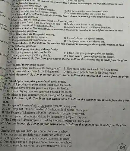 D. All of the above.
33. Choose A, B,C or D to indicate the sentence that is closest in meaning to the original sentence in each of the following questions.
She started work three months ago
A. She had been working for three months.
C. She is working here for three months now.
B. It is three months since she started work.
D. It's three months that she worked for.
34. Choose A, B, C or D to indicate the sentence that is closest in meaning to the original sentence in each
of the following questions.
Minh is 1.7 cm tall and his new friend is 1.7 cm tall,too.
A. Minh's new friend is the same height as him.
C. Minh's new friend is not as tall as him.
B. Minh's new friend is tall as him.
D. Minh's new friend is different from him.
35.Choose A,B, C or D to indicate the sentence that is closest in meaning to the original sentence in each
"an of the following questions
They didn't show me the special camera.
A. I wast shown the special camera..
B. I wasn't shown the special camera.
C. The special camera wasn't shown me.
D. The special camera was shown me.
36.Choose A, B, C or D to indicate the sentence that is closest in meaning to the original sentence in each
of the following questions
I am fond of going camping with my family.
A. I love going camping with my family.
,C. I usually go camping with my family.
B. I don't like going camping with my family.
D. I don't want to go camping with my family.
37.Mark the letter A, B, C or D on your answer sheet to indicate the sentence that is made from the given
cues.
How/tables / there/ living room?
A. How many tables are there in the living room?
B. How much tables are there in the living room?
C. How many table are there in the living room?
D. How much table is there in the living room?
lunch 1.38.Mark the letter A, B, C or D on your answer sheet to indicate the sentence that is made from the given
te re He / think/ play He / think/play computer games/not/good/ health.
A. He think playing computer games is not good for health.
is B. He thinks play computer games is not good for health.
He thinks playing computer games is not good for health.
D. He thinks to play computer games is not good for health.
39.Mark the letter A , B, C or D on your answer sheet to indicate the sentence that is made from the given
cues.
The Temple of Literature/visit/ thousands / people / every year
A. The Temple of Literature is visited by thousands of people every year
B. The Temple of Literature is visited thousands of people every year.
a C.The Temple of Literature/is visiting by thousands of people every year
D.The Temple of Literature(was visited by thousands of people every year.
: 40.Mark the letter A, B, C or D on your answer sheet to indicate the sentence that is made from the given
cues.
Getting/ enough/ rest/help/ you/concentrate well/ school
A. Getting enough rest help you concentrate well at school.
B. Getting rest enough help you concentrate well at school.
C. Getting rest enough helps you concentrate well at school
D. Getting enough rest helps you concentrate well at school.
109