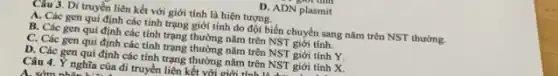 D. ADN plasmit
Câu 3. Di truyền liên kết với giới tính là hiện tượng.
A. Các gen qui định các tính trạng giới tính do đột biến chuyển sang nǎm trên NST thường.
B. Các gen qui định các tính trạng thường nǎm trên NST giới tính.
C. Các gen qui định các tính trạng thường nǎm trên NST giới tính Y.
D. Các gen qui định các tính trạng thường nǎm trên NST giới tính X.
Câu 4. Y nghĩa của đi truyền liên kết với giới tính: