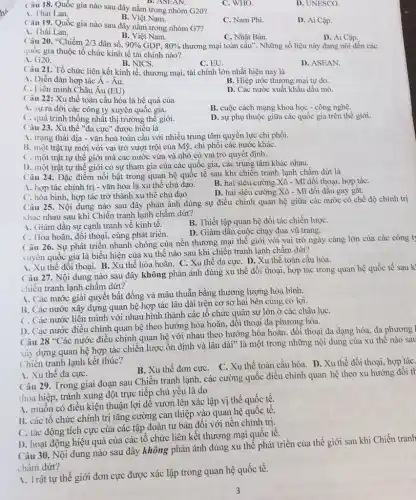 D. ASEAN.
Câu 18. Quốc gia nào sau đây nằm trong nhóm G20?
C. WHO.
D. UNESCO.
1. Thái Lan.
B. Việt Nam.
C. Nam Phi.
D. Ai Cập.
Câu 19. Quốc gia nào sau đây nằm trong nhóm G7?
1. Thái Lan.
B. Việt Nam.
D. Ai Cập.
Câu 20. "Chiếm 2/3 dân số. 90%  GDP. 80%  thương mại toàn cầu". Những số liệu này đang nói đến các
C. Nhật Bản.
quốc gia thuộc tổ chức kinh tế tài chính nào?
A . G20.
C. EU.
D. ASEAN.
B. NICS.
Câu 21. Tổ chức liên kết kinh tế , thương mại, tài chính lớn nhất hiện nay là
A. Diễn đàn hợp tác hat (A)-hat (A)u
B. Hiệp ước thương mại tự do.
C. Liên minh Châu hat (A)u(EU)
D. Các nước xuất khẩu dầu mỏ.
Câu 22: Xu thế toàn cầu hóa là hệ quả của
B. cuộc cách mạng khoa học - công nghệ.
1. sựra đời các công ty xuyên quốc gia.
C. quá trình thống nhất thị trường thế giới.
D. sự phụ thuộc giữa các quốc gia trên thế giới.
Câu 23. Xu thế "đa cực" được hiểu là
A. trạng thái địa - vǎn hoá toàn cầu với nhiều trung tâm quyền lực chi phối.
B. một trật tự mới với vai trò vượt trội của Mỹ , chi phối các nước kháC.
C. một trật tự thế giới mà các nước vừa và nhỏ có vai trò quyết định.
D. một trật tự thế giới có sự tham gia của các quốc gia, các trung tâm khác nhau.
Câu 24. Đặc điểm nổi bật trong quan hệ quốc tế sau khi chiến tranh lạnh chấm dứt là
A. hợp tác chính trị - vǎn hóa là xu thế chủ đạo.
B. hai siêu cường Xô - Mĩ đối thoại, hợp táC.
C. hòa bình, hợp tác trở thành xu thế chủ đạo.
D. hai siêu cường Xô - Mĩ đối đầu gay gǎt.
Câu 25. Nội dung nào sau đây phản ánh đúng sự điều chỉnh quan hệ giữa các nước có chế độ chính trị
khác nhau sau khi Chiến tranh lạnh chấm dứt?
1. Giảm dần sự cạnh tranh về kinh tế.
B. Thiết lập quan hệ đối tác chiến lượC.
C. Hòa hoãn, đối thoại cùng phát triển.
D. Giảm dần cuộc chạy đua vũ trang.
26. Sự phát triển nhanh chóng của nền thương mại thế giới với vai trò ngày càng lớn của các công t;
xuyên quốc gia là biểu hiện của xu thế nào sau khi chiến tranh lạnh chấm dứt?
A. Xu thế đối thoại B. Xu thế hòa hoãn. C. Xu thế đa cựC. D. Xu thế toàn cầu hóa.
Câu 27. Nội dung nào sau đây không phản ánh đúng xu thế đối thoại, hợp tác trong quan hệ quốc tế sau k'
chiến tranh lạnh chấm dứt?
A. Các nước giải quyết bất đồng và mâu thuẫn bằng thương lượng hòa bình.
B. Các nước xây dựng quan hệ hợp tác lâu dài trên cơ sở hai bên cùng có lợi.
C. Các nước liên minh với nhau hình thành các tổ chức quân sự lớn ở các châu lụC.
I). Các nước điều chỉnh quan hệ theo hướng hòa hoãn, đối thoại đa phương hóa.
28^circ C
ác nước điều chỉnh quan hệ với nhau theo hướng hòa hoãn, đối thoại đa dạng hóa, đa phương l
xây dựng quan hệ hợp tác chiến lược ổn định và lâu dài" là một trong những nội dung của xu thế nào sau
Chiến tranh lạnh kết thúc?
B. Xu thế đơn cực . C. Xu thế toàn cầu hóa. D. Xu thế đối thoại, hợp táC.
1. Xu thế đa cựC.
Câu 29. Trong giai đoạn sau Chiến tranh lạnh,các cường quốc điều chỉnh quan hệ theo xu hướng đối tr
thỏa hiệp, tránh xung đột trực tiếp chủ yếu là do
A. muốn có điều kiện thuận lợi để vươn lên xác lập vị thế quốc tế.
B. các tổ chức chính trị tǎng cường can thiệp vào quan hệ quốc tê.
C. tác động tích cực của các tập đoàn tư bản đối với nền chính trị.
D. hoạt động hiệu quả của các tổ chức liên kết thương mại quốc tê.
Câu 30. Nội dung nào sau đây không phản ánh đúng xu thể phát triển của thế giới sau khi Chiến tranh
chấm dứt?
A. Trật tự thế giới đơn cực được xác lập trong quan hệ quốc tế.