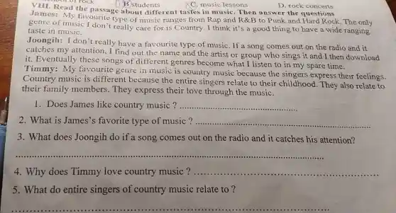 D B students
the passage about different tastes in music. Then answer the questions
James: My favourite type of music range s from Rap and R&B to Punk and Hard Rock. The only
genre of music I don't really care for is Country. I think it's a good thing to have a wide ranging
taste in music.
Joongih:I don't really have a favourite type of music. If a song comes out on the radio and it
catches my attention , I find out the name and the artist or group who sings it and I then download
it. Eventually these songs of different genres become what I listen to in my spare time.
Timmy:My favourite genre in music is country music because the singers express their feelings.
Country music is different because the entire singers relate to their childhood. They also relate to
their family members. They express their love through the music.
1. Does James like country music? __
2. What is James's favorite type of music? __
3. What does Joongih do if a song comes out on the radio and it catches his attention?
4. Why does Timmy love country music ? ................. __
5. What do entire singers of country music relate to?
Q. music lessons
D. rock concerts