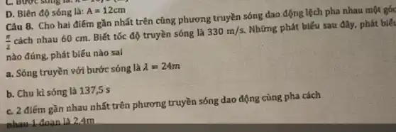 D. Biên độ sóng là: A=12cm
Câu 8. Cho hai điểm gần nhất trên cùng phương truyền sóng dao động lệch pha nhau một góc
(pi )/(2)
cách nhau 60 cm Biết tốc độ truyền sóng là
330m/s.
Những phát biểu sau đây, phát biết
nào đúng, phát biếu nào sal
a. Sóng truyền với bước sóng là
lambda =24m
b. Chu kì sóng là 137,5 s
c. 2 điểm gần nhau nhất trên phương truyền sóng dao động cùng pha cách
nhau 1 đoạn là 24m