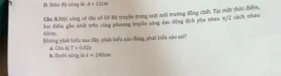 D. Biên độ sóng là: A=12cm
Câu 8.Một sóng có tần số 50 Hz truyền trong một môi trường đồng chất. Tại một thời điểm,
hai điếm gần nhất trên cùng phương truyền sóng dao động lệch pha nhau
pi /2 cách nhau
60cm.
Những phát biếu sau đây, phát biểu nào đúng, phát biểu nào sai?
a. Chu kì T=0,02s
b. Bước sóng là lambda =240cm