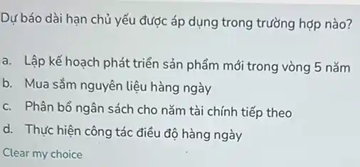 Dự báo dài hạn chủ yếu được áp dụng trong trường hợp nào?
a. Lập kế hoạch phát triển sản phẩm mới trong vòng 5 nǎm
b. Mua sắm nguyên liệu hàng ngày
c. Phân bổ ngân sách cho nǎm tài chính tiếp theo
d. Thực hiện công tác điều độ hàng ngày
Clear my choice