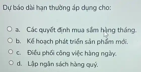 Dư báo dài hạn thường áp dụng cho:
a. Các quyết đinh mua sắm hàng tháng.
b. Kế hoạch phát triển sản phẩm mới.
c. Điều phối công việc hàng ngày.
d. Lập ngân sách hàng quý.