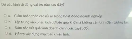 Dự báo kinh tế đóng vai trò nào sau đây?
a. Giảm hoàn toàn các rủi ro trong hoạt động doanh nghiệp.
b. Tập trung vào phân tích dữ liệu quá khứ mà không cần tính đến tưởng lai.
c. Đảm bảo kết quả kinh doanh chính xác tuyệt đối.
d. Hỗ trợ xây dựng mục tiêu chiến lược.