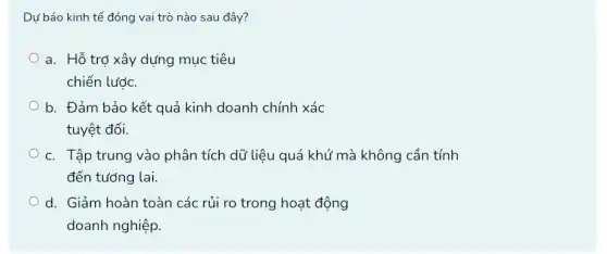 Dự báo kinh tế đóng vai trò nào sau đây?
a. Hỗ trợ xây dựng mục tiêu
chiến lước.
b. Đảm bảo kết quả kinh doanh chính xác
tuyệt đối.
c. Tập trung vào phân tích dữ liệu quá khứ mà không cần tính
đến tướng lai.
d. Giảm hoàn toàn các rủi ro trong hoạt động
doanh nghiệp.