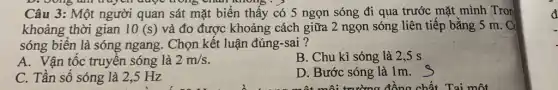 D. bong an truy vn được trong chân không . )
Câu 3: Một người quan sát mặt biển thấy có 5 ngọn sóng đi qua trước mặt mình .Tron
khoảng thời gian 10(s) và đo được khoảng cách giữa 2 ngọn sóng liên tiếp bằng 5 m. C
sóng biên là sóng ngang. Chọn kết luận đúng-sai ?
A. Vận tốc truyên sóng là 2m/s
B. Chu kì sóng là 2,5 s
C. Tần số sóng là 2,5 Hz
D. Bước sóng là 1m.