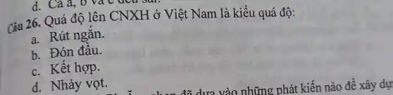 d. Cả a, 0 va
Câu 26. Quá độ lên CNXH ở Việt Nam là kiểu quá độ:
a. Rút ngǎn.
b. Đón đâu.
c. Kết hợp.
d. Nhảy vọt.