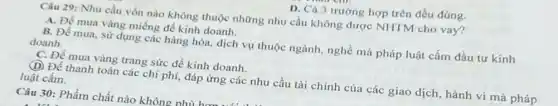 D. Cả 3 trường hợp trên đều đúng.
Câu 29: Nhu cầu vốn nào không thuộc những nhu cầu không được NHTM cho vay?
A. Để mua vàng miếng để kinh doanh.
B. Để mua, sử dụng các hàng hóa dịch vụ thuộc ngành nghề mà pháp luật cấm đầu tư kính
doanh.
C. Đề mua vàng trang sức để kinh doanh.
(D) Để thanh toán các chi phí, đáp ứng các nhu cầu tài chính của các giao dịch, hành vi mà pháp
luật cấm.