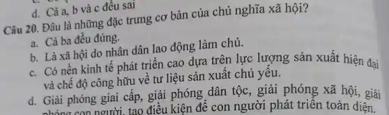 d. Cả a, b và c đều sai
Câu 20. Đâu là những đặc trưng cơ bản của chủ nghĩa xã hội?
a. Cả ba đêu đúng.
b. Là xã hội do nhân dân lao động làm chủ.
c. Có nền kinh tế phát triển cao dựa trên lực lượng sản xuất hiện đai
và chế độ công hữu về tư liệu sản xuất chủ yêu.
d. Giải phóng giai cấp, giải phóng dân tộc , giải phóng xã hội, giải
nhóng con nơười tạo điêu kiện để con người phát triển toàn diện.