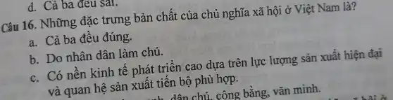 d. Cả ba đeu sal.
Câu 16. Những đặc trưng bản chất của chủ nghĩa xã hội ở Việt Nam là?
a. Cả ba đêu đúng.
b. Do nhân dân làm chủ.
c. Có nên kinh tế phát triển cao dưa trên lực lượng sản xuât hiện đai
và quan hệ sản xuất tiên bộ phù hợp.
dân chủ. công bằng, vǎn minh.