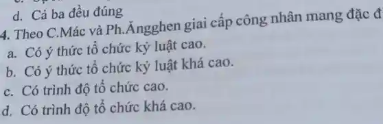 d. Cả ba đêu đúng
4. Theo C Mác và Ph Angghen giai cấp công nhân mang đặc đ
a. Có ý thức tổ chức kỷ luật cao.
b. Có ý thức tổ chức kỷ luật khá cao.
c. Có trình độ tổ chức cao.
d. Có trình độ tổ chức khá cao.