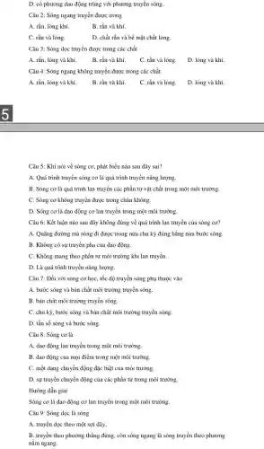 D. có phương dao động trùng với phương truyền sóng.
Câu 2: Sóng ngang truyền được trong
A. rắn, lòng khí.	B. rắn và khí.
C. rắn và lỏng.	D. chất rắn và bề mặt chất lỏng.
Câu 3: Sóng dọc truyền được trong các chất
A. rắn, lỏng và khí.	B. rắn và khí. C. rắn và lòng.
D. lỏng và khí.
Câu 4: Sóng ngang không truyền được trong các chất
A. rắn, lỏng và khí. B. rắn và khí. C. rắn và lỏng.
D. lỏng và khí.
Câu 5: Khi nói về sóng cơ, phát biểu nào sau đây sai?
A. Quá trình truyền sóng cơ là quá trình truyền nǎng lượng.
B. Sóng cơ là quá trình lan truyền các phần tử vật chất trong một môi trường.
C. Sóng cơ không truyền được trong chân không.
D. Sóng cơ là dao động cơ lan truyền trong một môi trường.
Câu 6: Kết luận nào sau đây không đúng về quá trình lan truyền của sóng cơ?
A. Quãng đường mà sóng đi được trong nửa chu kỳ đúng bằng nửa bước sóng.
B. Không có sự truyền pha của dao động.
C. Không mang theo phần tử môi trường khi lan truyền.
D. Là quá trình truyền nǎng lượng.
Câu 7: Đối với sóng cơ học, tốc độ truyền sóng phụ thuộc vào
A. bước sóng và bản chất môi trường truyền sóng.
B. bàn chất môi trường truyền sóng.
C. chu kỳ, bước sóng và bản chất môi trường truyền sóng.
D. tần số sóng và bước sóng.
Câu 8: Sóng cơ là
A. dao động lan truyền trong một môi trường.
B. dao động của mọi điểm trong một môi trường.
C. một dạng chuyền động đặc biệt của môi trường.
D. sự truyền chuyển động của các phần tử trong môi trường.
Hướng dẫn giải
Sóng cơ là dao động cơ lan truyền trong một môi trường.
Câu 9: Sóng dọc là sóng
A. truyền dọc theo một sợi dây.
B. truyền theo phương thẳng đứng, còn sóng ngang là sóng truyền theo phương
nǎm ngang.