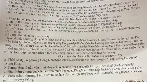 : D. Đọc đoạn tư liệu sau đây: ......... lǎng Ta - giơ Ma -han đã được ghi danh là di sản the gron
bản Ra - ma -y-a - na được bản địa hóa: truyện Ra - ma - kiên của Thái Lan; truyện Ra-ma -y-a-na
Sử thi Ra-ma-y-a - na có ảnh hưởng lớn ở các quốc gia Đông Nam Á. Hầu như mỗi nước đều có một phiên In
- đô-nê -xi-a;kịch Ra - ma của Mi-an -ma; trường ca Riêm Kê của Cam -pu-chia; trường ca Pha - lắc Phạ
- lam và Xin-xay của Lào; truyện Ra - ma -y -a - na, Dạ Thoa Vương của Việt Nam.
(Sách giáo khoa Lịch sử 10, bộ chân trời sáng tạo, tr. 34)
a. Đoạn tư liệu phản ánh sự phát triển vǎn học Đồng Nam Á theo nhiều dòng vǎn học khác nhau.
b. Sử thi Ra -ma-y-a - na là một tác phẩm vǎn học tiêu biểu của vǎn minh Ai Cập thời kì cổ đại.
c. Sử thi Ra -ma-y-a - na có ảnh hưởng tới vǎn học dân gian của một số quốc gia Đông Nam Á
d. Trường ca Phạ - lắc Phạ - lam chính là bản chuyển thể nguyên vẹn sử thi Ra-ma -y-a-na từ chữ Phạn sang
chữ Lào cổ.
Câu 80: Đọc đoạn tư liệu sau đây:
Thời cổ đại, phương Đông hình thành bốn trung tâm vǎn minh lớn là Ai Cập . Lưỡng Hà, Ấn Độ Trung Hoa. Do
điều kiện tự nhiên thuận lợi, cư dân phương Đông cổ đại đã sớm hình thành những nền vǎn minh ở lưu vực các
sông lớn. Một số nên vǎn minh phát triển rực rỡ đến thời trung đại. Vǎn minh phương Tây ở khu vực Địa Trung Hai
ra đời muộn hơn đầu tiên ở Hi Lạp và sau đó ở La Mã. Nền vǎn minh Hi Lạp - La Mã cô đại đạt được nhiều thành
tựu to lớn, tiếp tục phát triển ở thời Phục hưng, tạo nên tảng cho vǎn minh châu Âu sau này.
(Sách giáo khoa Lịch sử 10, bộ chân trời sáng tạo, tr 17)
a. Thời cổ đại,, ở phương Đông hình thành được tất cả bốn nền vǎn minh , bao gồm Ai Cập Lưỡng Hà, Ân Độ,
Trung Hoa.
b. Trung Hoa là nền vǎn minh duy nhất ở phương Đông phát triển liên tục từ thời cổ đại đến thời trung đại.
c. Đặc điểm chung của các nên vǎn minh ở phương Đông là đều được hình thành trên lưu vực các con sông lớn.
d. Vǎm minh phương Tây ra đời muộn hơn vǎn minh phương Đông và kế thừa toàn bộ những thành tựu của vǎn
minh phương Đông.