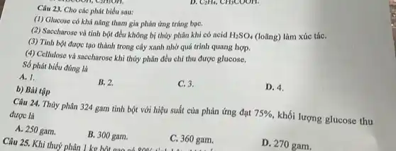 D. CaHa, CHSCOOH.
C2nson.
Câu 23. Cho các phát biểu sau:
(1) Glucose có khả nǎng tham gia phản ứng tráng bạC.
(2) Saccharose và tinh bột đều không bị thủy phân khi có ncid H_(2)SO_(4) (loãng) làm xúc táC.
(3) Tinh bột được tạo thành trong cây xanh nhờ quá trình quang hợp.
(4) Cellulose và saccharose khi thủy phân đều chỉ thu được glucose.
Số phát biểu đúng là
A. 1.
B. 2.
C. 3.
D. 4.
b) Bài tập
Câu 25. Khi thuỷ phân 1 kg bột gạo ob one C. 360 gam.
Câu 24. Thủy phân 324 gam tinh bột với hiệu suất của phản ứng đạt
75% 
khối lượng glucose thu được là
A. 250 gam.
B. 300 gam.
C. 360 gam.
D. 270 gam.