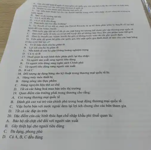 D. Các chu the kinh tế quốc tế (bao gồm các quốc gia, các chu the ở cấp độ cao hơn và thấp hơn
quốc gia) cùng với các mối quan hệ kinh tế quốc tế
14. Nhiệm vụ của chính sách thương mại quóc té:
A. Tạo điều kiện thuận lợi cho các doanh nghiệp trong nước xâm nhập và mở rộng thị trường ra
nước ngoài
B. Bào vệ thị trường nội địa
C. Cà A và B đều sai
D. Cà A và B đều đúng
15. Phát biểu nào sau đây là đúng?
A. Lý thuyết về lợi thế so sánh của David Ricardo là sự kế thừa phát triển lý thuyết về lợi thế
tuyệt đối của Adam Smith
B. Một nước gặp bất lợi về tất cả các mặt hàng thì không thế tham gia vào thương mại quốc tế
C. Quá trình quốc tế trên cơ sở lợi thế tuyệt đối sẽ không làm thay đổi sản phẩm toàn thế giới
D. Theo lý thuyết của Adam Smith thì giá cả không hoàn toàn do chi phí quyết định
16. Trên giác độ quan hệ giữa các quốc gia, khi một quốc gia đánh thuế sẽ làm cho các bạn hàng
ở vào vị trí bất lợi vì?
A. Tỷ lệ mậu dịch của họ giảm đi
B. Lợi ích của họ bị giảm đi
C. Nền kinh tế của họ gặp khủng hoảng nghiệm trọng
D. Cả A và B
17. Thuế quan là một hình thức phân phối lại thu nhập:
A. Từ người sản xuất sang người tiêu dùng
B. Từ người tiêu dùng sang ngân sách Chính phủ
C. Từ người tiêu dùng sang người sản xuất
D. B và C
18. Đối tượng áp dụng hàng rào kỹ thuật trong thương mại quốc tế là:
A. Hàng máy móc thiết bị
B. Hàng nông sản thực phẩm
C. Hàng nguyên liệu thô sơ chế
D. Tất cả các hàng hoá mua bán trên thị trường
19. Quan điểm của trường phái trọng thương cho rằng:
A. Coi trọng thương mại quôc tê
B. Đánh giá cao vai trò của chính phủ trong hoạt động thương mại quốc tế
C. Việc buôn bán với nước ngoài đem lại lợi ích chung cho các bên tham gia
D. Tất cả các đáp án trên
20. Đặc điểm của các hình thức hạn chế nhập khẩu phi thuế quan là:
A. Bảo hộ rất chặt chẽ đôi với người sản xuât
B. Gây thiệt hại cho người tiêu dùng
C. Đa dạng , phong phú
D. Cả A, B , C đều đúng