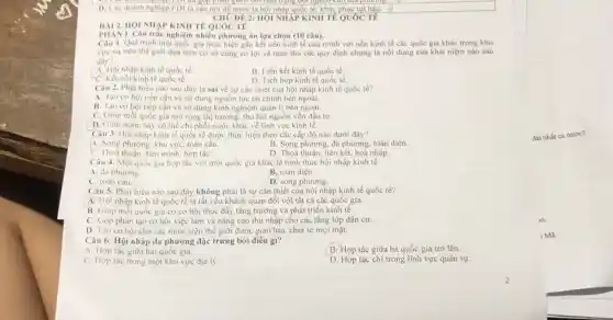 D. Các doanh nghiệp FDI là câu nó để nước ta hội nhập quốc tế, khǎc
CHU DE 2: HỌI NHẬP KINH TẾ QUỐC TẾ
BÀI 2. HOI NHÀP KINH TẾ QUỐC TẾ
PHAN I. Câu trắc nghiệm nhiều phương án lựa chọn (10 câu).
Câu 1. Quá trinh một quốc gia thực hiện gần kết nền kinh tế của mình với nền kinh tế các quốc gia khác trong khu
vực và trên thế giới dựa trên cơ sở cùng có lợi và tuân thủ các quy định chung là nội dung của khái niệm nào sau
đây?
A. Hội nhập kinh tế quốc tế
B. Liên kết kinh tế quốc tế,
C. Kết nói kinh tế quốc tế.
D. Tich hop kinh tế quốc tế.
Câu 2. Phát biéu nào sau đáy là sai về sự cần thiết của hội nhập kinh tế quốc tế?
A. lạo cơ hội tiếp cận và sử dụng nguồn lực tài chính bên ngoài.
B. Tạo cơ hội tiếp cận và sử dụng kinh nghiệm quán lí bên ngoài.
C. Giúp mỗi quốc gia mở rộng thị trường, thu hút nguồn vốn đầu tư.
D Giúp nước này có thể chi phối nước khác về lĩnh vực kinh tế.
Câu 3. Hội nhập kinh tế quốc tế được thực hiện theo các cấp độ nào dưới đây?
A. Song phương, khu vực, toàn cầu.
B. Song phương, đa phương, toàn diện.
C. Thoá thuận, liên minh hợp táC.
D. Thoả thuận, liên kết, hoà nhập
Câu 4. Một quóc gia hợp tác với một quốc gia khác là hình thức hội nhập kinh tế
A. da phương.
B. toàn diện.
C. toàn câu.
D. song phương.
Câu 5. Phát biểu nào sau đây không phải là sự cần thiết của hội nhập kinh tế quốc tế?
A. Hội nhập kinh tế quốc tế là tất yếu khách quan đối với tất cả các quốc gia.
B. Giúp mỗi quốc gia có cơ hội thúc đẩy tǎng trưởng và phát triển kinh tế.
C. Góp phần tạo cơ hội việc làm và nâng cao thu nhập cho các tầng lớp dân cư.
D. Tạo cơ hội cho các nước trên thế giới được giao lưu, chia sẻ mọi mặt.
Câu 6: Hội nhập đa phương đặc trưng bởi điều gì?
A. Hợp tác giữa hai quốc gia.
B. Hợp tác giữa ba quốc gia trở lên.
C. Hợp tác trong một khu vực địa lý.
D. Hợp tác chi trong lĩnh vực quân sự.
1 Ma.