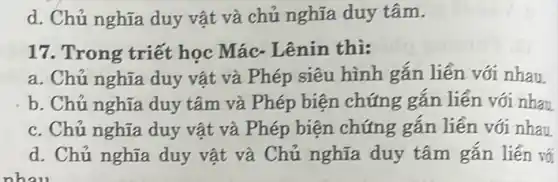 d. Chủ nghĩa duy vật và chủ nghĩa duy tâm.
17. Trong triết học Mác- Lênin thi:
a. Chủ nghĩa duy vật và Phép siêu hình gắn liền với nhau
b. Chủ nghĩa duy tâm và Phép biện chứng gắn liền với nhau
c. Chủ nghĩa duy vật và Phép biện chứng gắn liền với nhau
d. Chủ nghĩa duy vật và Chủ nghĩa duy tâm gắn liền vố