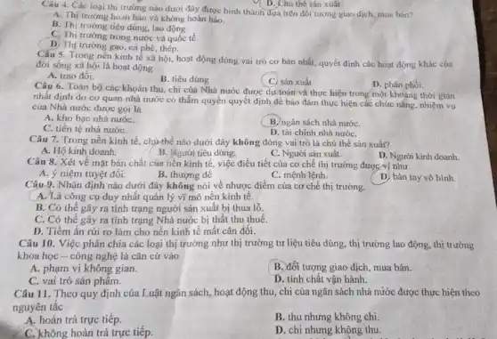 D. Chú thể sản xuât
Câu 4. Các loại thị trường nào dưới đây được hình thành đựa trên đối tượng giao dịch, mua bán?
A. Thị trường hoàn hảo vả không hoàn hảo.
B. Thị trường tiêu dúng, lao động.
C. Thị trường trong nước và quốc tế.
D. Thị trường gạo , cả phê, thép.
Câu 5. Trong nền kinh tế xã hội , hoạt động đóng vai trò cơ bản nhất quyết định các hoạt động khác của
đời sống xã hội là hoạt động
A. trao đối.
B. tiêu dùng
(C) sản xuất
D. phân phối.
Câu 6. Toàn bộ các khoản thu, chi của Nhà nước được dự toán và thực hiện trong một khoảng thời gian
nhất định do cơ quan nhà nước có thẩm quyền quyết định đề bảo đảm thực hiện các chức nǎng nhiệm vụ
của Nhà nước được gọi là
A. kho bạc nhà nướC.
B. ngân sách nhà nướC.
C. tiền tệ nhà nướC.
D. tài chính nhà nướC.
Câu 7. Trong nền kinh tế, chủ thể nào dưới đây không đóng vai trò là chủ thể sản xuất?
A. Hộ kinh doanh.
B. Tigười tiêu dùng.
C. Người sản xuất.
Câu 8. Xét về mặt bản chất của nền kinh tế, việc điều tiết của cơ chế thị trường được vị như
A. ý niệm tuyệt đối.
B. thượng đê
C. mệnh lệnh.
D. bản tay vô hình.
Câu 9. Nhận định nào dưới đây không nói về nhược điểm của cơ chế thị trường.
A. Là công cụ duy nhất quản lý vĩ mô nên kinh tê.
B. Có thể gây ra tình trạng người sản xuất bị thua lỗ.
C. Có thể gây ra tỉnh trạng Nhà nước bị thất thu thuế.
D. Tiềm ẩn rủi ro làm cho nên kinh tế mất cân đôi.
Câu 10. Việc phân chia các loại thị trường như thị trường tư liệu tiêu dùng, thị trường lao động, thị trường
khoa học - công nghệ là cǎn cứ vào
A. phạm vi không gian.
B. đối tượng giao dịch, mua bán.
C. vai trò sản phâm.
D. tính chất vận hành.
Câu 11. Theo quy định của Luật ngân sách, hoạt động thu , chi của ngân sách nhà nước được thực hiện theo
nguyên tắc
A. hoàn trả trực tiếp.
B. thu nhưng không chi
C. không hoàn trả trực tiếp.
D. chi nhưng không thu