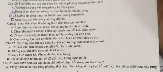 D. Chọn chọt những cây giá tôi, cây vị vưu
Câu 20. Phát biểu nào sau đây đúng khi nói về phương thức khai thác dần?
A. Thường áp dụng với rừng phòng hộ đầu nguồn.
B. Rừng sẽ tự phục hồi nhờ sự tái sinh tự nhiên của cây rừng.
C. Thường áp dụng ở nơi có độ dốc cao, lượng mưa nhiều.
D. Khai thác đến đâu trồng lại rừng đến đó.
Câu 21. Khai thác chọn là phương thức khai thác nào sau đây?
A. Chọn chặt các cây sâu bệnh, giữ lại những cây khoẻ mạnh
B. Chọn những khu vực có nhiều cây thành thục để khai thác trước
C. Chọn chặt các cây đã thành thục , giữ lại những cây còn non.
D. Chọn những khu vực có nhiều cây bị sâu bệnh để khai thác trướC.
Câu 22. Nội dung nào sau đây đúng khi nói về phương thức khai thác chọn?
A. Uu tiên khai thác những cây giả cỗi, cây bị sâu bệnh.
B. Không hạn chế thời gian, số lần khai tháC.
C. Thực hiện trước khi tiến hành khai thác trắng.
D. Chi áp dụng ở những nơi có độ dốc cao, lượng mưa nhiều.
Câu 23. Nội dung nào sau đây đúng khi nói về phục hồi rừng sau khai thác?
A. Rừng được khai thác bằng phương thức khai thác trắng sẽ tự phục hồi nhờ sự tái sinh tự nhiên của cây rừng.