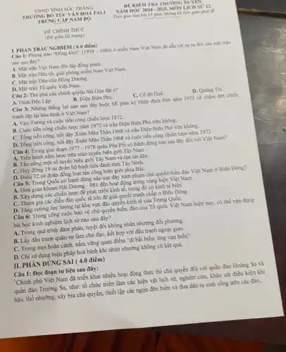 DÊ CHÍNH THỨC
(DV gồm 02 trang)
I. PHÁN TRÁC NGHIỆM (6.0 điểm)
Câu 1: Phong trào "Đồng khởi" (1959-1960) ở miền Nam Việt Nam đã dẫn tới sự ra đời của mặt trận
nào sau đây?
A. Mặt trận Việt Nam độc lập đồng minh.
B. Mặt trận Dân tộc giải phóng miền Nam Việt Nam
C. Mặt trận Dân chủ Đông Dương.
D. Mặt trận Tố quốc Việt Nam.
Câu 2: Thủ phủ của chính quyền Sài Gòn đạt ở?
A. Dinh Độc Lập.
B. Điện Biên Phủ.
C. Cố đô Huế.
D. Quang Tri.
Câu 3: Những thắng lợi nào sau đây buộc Mĩ phải ký Hiệp định Pari nǎm 1973 về chấm đứt chiến
tranh lập lại hòa bình ở Việt Nam?
A. Vạn Tường và cuộc tiến công chiến lược 1972.
B. Cuộc tiến công chiến lược nǎm 1972 và trận Điện Biên Phủ trên không.
C. Tổng tiến công, nổi dậy Xuân Mậu Thân 1968 và trận Điện Biên Phủ trên không.
D. Tổng tiến công.nổi dậy Xuân Mậu Thân 1968 và cuộc tiến công chiến lược nǎm 1972.
Câu 4: Trong giai đoạn 1977-1978 quân Pôn Pốt có hành động nào sau đây đổi với Việt Nam?
A. Tiến hành xâm lược trên toàn tuyên biên giới Tây Nam.
B. Tấn công một số tuyến biên giới Tây Nam và tàn sát dân.
C. Huy động 19 sư đoàn bộ binh tiên đánh tỉnh Tây Ninh.
D. Điều 32 sư đoàn đồng loạt tấn công biên giới phía BắC.
Câu 5: Trung Quốc có hành động nào sau đây xâm phạm chủ quyền biển đảo Việt Nam ở Biển Đông?
A. Đưa giàn khoan Hải Dương - 981 đến hoạt động trong vùng biện Việt Nam.
B. Xây dựng các chiến lược để phát triển kinh tế, trong đó có kinh tế biến
C. Tham gia các diễn đàn quốc tế lớn để giải quyết tranh chấp ở Biển Đông
D. Tǎng cường lực lượng tại khu vực đặc quyền kinh tế của Trung QuốC.
Câu 6: Trong công cuộc bảo vệ chủ quyền biển, đảo của Tổ quốc Việt Nam hiện nay, có thể vận dụng
bài học kinh nghiệm lịch sử nào sau đây?
A. Trong quá trình đàm phán, tuyệt đối không nhân nhượng đối phương.
B. Lấy đấu tranh quân sự làm chủ đạo, kết hợp với đấu tranh ngoại giao.
C. Trong mọi hoàn cảnh, nắm vững quan điểm "đĩ bất biến.ứng vạn biến".
D. Chỉ sử dụng biện pháp hoà bình khi nhún nhường không có kết quả.
II. PHÀN ĐÚNG SAI ( 4.0 điểm)
Câu 1: Đọc đoạn tư liệu sau đây:
"Chính phủ Việt Nam đã triển khai nhiều hoạt động thực thi chủ quyền đối với quần đảo Hoàng Sa và
quần đảo Trường Sa.như: tổ chức triển lǎm các hiện vật lịch sử, nghiên cứu khảo sát điều kiện khí
hậu, thổ nhường, xây bia chủ quyền, thiết lập các ngọn đèn biển và đưa dân ra sinh sống trên các đảo.