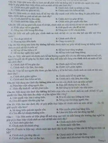 D. Cho vay với đủ dài để sản xuất.
Câu 26: Việc nhà nước đầu tư kinh phí để phát triển hệ thống nhà ở xã hội cho người thu nhập
thấp là góp phần thực hiện chính sách an sinh xã hội nào dưới đây?
A. Chính sách giải quyết việc làm.
B. Chính sách dịch vụ xã hội cơ bản.
C. Chính sách trợ giúp xã hội.
D. Chính sách bảo hiểm xã hội.
Câu 27: Nhà nước có chính sách để hỗ trợ việc đẩy mạnh xuất khẩu lao động là góp phần thực
hiện chính sách an sinh xã hội nào dưới đây?
A. Chính sách hỗ trợ thu nhập.
B. Chính sách trợ giúp xã hội.
C. Chính sách bảo hiểm xã hội.
D. Chính sách giải quyết việc làm.
Câu 28: Đối với sự phát triển kinh tế xã hội, chính sách an sinh xã hội có vai trò nào dưới đây?
A. Khắc phục rủi ro gặp phải.
C. Nâng cao chất lượng đời sống.
B. Giải quyết các vấn đề xã hội.
D. Nâng cao vị thế của cá nhân.
Câu 29: Đối với mỗi quốc gia, chính sách an sinh xã hội có vai trò như thế nào đối với Nhà
nước?
A. Thủ đoạn chính trị
B. Chính sách tiền tệ
C. Phương tiện điều hành.
D. Công cụ quản lý.
Câu 30: Nội dung nào dưới đây không thể hiện chính sách trợ giúp xã hội trong hệ thống chính
sách an sinh xã hội ở nước ta?
A. Hỗ trợ về bảo hiểm y tế.
B. Hỗ trợ hoạt động tư pháp.
C. Hỗ trợ dạy nghề học nghề.
D. Hỗ trợ sinh hoạt hàng tháng.
Câu 31: Việc nhà nước có chính sách hỗ trợ thường xuyên đối với các đối tượng như trẻ mổ côi,
người khuyết tật để giúp họ ổn định cuộc sống thể hiện nội dung của chính sách an sinh xã hội
nào dưới đây?
A. Chính sách hỗ trợ giáo dụC.
B. Chính sách hỗ trợ xã hội.
C. Chính sách việc làm, thu nhập.
D. Chính sách giảm nghèo.
Câu 32: Việc hỗ trợ người dân tham gia bảo hiểm y tế là thể hiện chính sách an sinh xã hội nào
dưới đây?
A. Chính sách giảm nghèo.
B. Chính sách hỗ trợ giáo dụC.
C. Chính sách bảo hiểm xã hội.
D. Chính sách việc làm , thu nhập.
Câu 33: Nội dung nào dưới đây không phản ánh vai trò của chính sách an sinh xã hội?
A. Đảm bảo cuộc sống người dân.
B. Hạn chế những rủi ro, biến cố.
C. Thúc đẩy kinh tế - xã hội phát triển.
D. Mở rộng sự lệ thuộc vào nhà nướC.
Câu 34: Nội dung nào dưới đây không thể hiện mục tiêu của chính sách an sinh xã hội về giải
quyết việc làm, bảo đảm thu nhập và giảm nghèo bền vững?
B. Xóa bỏ nhà tạm không an toàn.
A. Giải quyết việc làm ở nông thôn.
D. Nâng cao thu nhập người dân.
C. Cứu đói người dân khi giáp hạt.
Câu 35: Việc làm nào dưới đây sẽ góp phần thực hiện tốt chính sách an sinh xã hội : vẫn đề
giải quyết việc làm?
A. Sử dụng hiệu quả các nguồn vốn.
B. Độc quyền phân loại hàng hóa.
C. Chia đều lợi nhuận thường niên.
D. Làm trái thỏa ước lao động tập thể.
Câu 3( Việc Nhà nước có biện pháp để mở rộng quy mô và chất lượng các trường dạy nghề là
góp phần thực hiện chính sách an sinh xã hội nào dưới đây?
A. Chính sách giáo dụC.
B. Chính sách dịch vụ xã hội.
C. Chính sách tài chính công.
D. Chính sách việc làm.
Câu 37: Ở nước ta hiện nay, chính sách nào dưới đây là nội dung cơ bản của hệ thống an sinh xã
hội?
A. Chính sách gia tǎng dân số.
B. Chính sách hỗ trợ việc làm.
C. Chính sách giáo dục và đào tạo.
D. Chính sách khoa học và công nghệ.
Trang 3