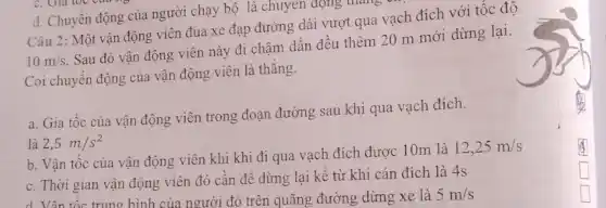 d. Chuyển động của người chạy bộ là chuyên động thẳng
Câu 2: Một vận động viên đua xe đạp đường dài vượt qua vạch đích với tốc đô
10m/s
Sau đó vận động viên này đi chậm dần đều thêm 20 m mới dừng lại.
Coi chuyển động của vận động viên là thǎng.
a. Gia tốc của vận động viên trong đoạn đường sau khi qua vạch đích.
b. Vận tốc của vận động viên khi khi đi qua vạch đích được 10m là
12,25m/s
c. Thời gian vận động viên đó cân đề dừng lại kê từ khi cán đích là 4s
d. Vận tốc trung bình của người đó trên quãng đường dừng xe là 5m/s