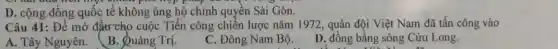 D. cộng đông quốc tế không ủng hộ chính quyền Sài Gòn.
Câu 41: Để mở đậtr cho cuộc Tiến công chiến lược nǎm 1972 , quân đội Việt Nam đã tấn công vào
A. Tây Nguyên.
B. Quảng Trị.
C. Đông Nam Bộ.
D. đồng bằng sông Cửu Long.