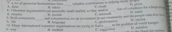 D. concerned
7. A lot of generous businessmen have __
valuable contributions to helping needy people.
B. taken	C. made
D. given
A. done
8. Volunteer organisations are generally small-staffed, so they need to __
lots of volunteers for a huge ever
A. employ
C. research
D. catch
B. recruit
9. Both community __
and volunteerism are an investment in our community and the people who live in it.
A. life
C. performance
D . service
B. language
10. Many international volunteer organisations are trying to find a __
to the problem of world hunger.
A. way
B. method
C. suggestion
D. solution
the flood-hit region.
alwa