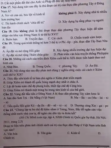 D. Cắt một phần đất đai cho Anh và Pháp đê đôi lấy hoa bình
Câu 17. Nội dung nào sau đây là thủ đoạn cai trị của thực dân phương Tây ở Đông
Nam Á?
không phải B. Xây dựng nhà tủ nhiều
A. Vơ vét của cái, bóc lột về kinh tế
hơn trường học
D. Xây dựng hạ tầng phục vụ người
C. Thi hành chính sách "chia để trị"
bản địa
Câu 18. Đâu không phải là thủ đoạn thực dân phương Tây thực hiện để xâm
nhập vào khu vực Đông Nam Á từ thế kỉ XVI?
A. Buôn bán.
B. Truyền đạo. C . Cải cách.
D. Chiến tranh xâm lượC.
Câu 19. Trong quá trình thống trị hơn 3 thế ki ở Phi -lip - pin thực dân Tây Ban Nha
đã
A. Áp đặt và mở rộng Hồi giáo
B. Xây dựng nhiều trường đại học hiện đại
C. Áp đặt và mở rộng Thiên chúa giáo
D. Phát triển vǎn hóa truyền thống Philippin
Câu 20. Những cải cách của triều đình Xiêm cuối thế kỉ XIX được tiến hành theo mô
hình của
A. Nhật Bản.
B. Trung QuốC.
C. phương Tây.
D. Án Độ.
Câu 21. Nội dung nào sau đây phản ánh đúng ý nghĩa công cuộc cải cách ở Xiêm
cuối thế ki XIX?
A. Thúc đầy nền kinh tế tư bản chủ nghĩa ở Xiêm phát triển mạnh
B. Giúp Xiêm trở thành đế quốc hùng mạnh duy nhất ở châu Á.
C. Lật đổ hoàn toàn chế độ phong kiến, thiết lập chế độ Cộng hòa
D. Giúp Xiêm trở thành một trong ba trung tâm kinh tế của thế giới.
Câu 22. Vùng đất đầu tiên ở Đông Nam Á bị thực dân phương Tây xâm lược là
A. bán đảo Sơn Trà - Đà Nẵng (Việt Nam)	B. Ma-lắc - ca (Ma -lai - xi
C. Tiểu quốc Hồi giáo Kê - đa (In - đô -nê - xi -a)
D. Thương cảng Xin - ga-po
Câu 23. "Chúng lập ra ba chế độ khác nhau ở Trung.Nam, Bắc để ngǎn cản việc
thống nhất nước nhà của ta, để ngǎn càn dân tộc ta đoàn kết"
(Hồ Chí Minh toàn tập, tập 4, NXB Chính trị Quốc gia Sự thật, Hà Nội,
2011, trang 2,3)
Đoạn tư liệu trên phản ánh chính sách cai trị của thực dân Pháp ở Việt Nam trên lĩnh
vực nào?
A. Vǎn hóa
B. Tôn giáo
C. Kinh tế
D.
Chính trị