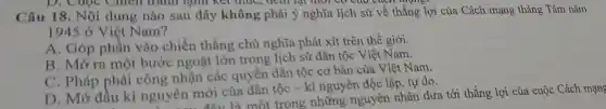 D. Cuộc Chien tranh lạnh kết thúc,cho cách mạn
Câu 18. Nội dung nào sau đây không phải ý nghĩa lịch sử về thắng lợi của Cách mạng tháng Tám nǎm
1945 ở Việt Nam?
A. Góp phần vào chiến thẳng chủ nghĩa phát xít trên thế giới.
B. Mở ra một bước ngoặt lớn trong lịch sử dân tộc Việt Nam.
C. Pháp phải công nhận các quyền dân tộc cơ bản của Việt Nam.
D. Mở đầu kì nguyên mới cùa dân tộc - kỉ nguyên độc lập, tự do.
.... đây là một trong những nguyên nhân đưa tới thắng lợi của cuộc Cách mạng