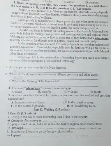 (D. customs
the best answers A , B, C or D for the questions 4 , 5. (1.25 points )
in most rural areas in Vietnam are farmers . Their life mainly depends
on agriculture, livestock, and handicrafts, which are closely associated with natural
conditions in places they're living.
Local people in mountainous villages grow rice and other crops on terraced
fields. In the central highlands or desert areas in the South, people mainly make their
living in volcanic soiled farms or feed big cattle like cows, sheep , goats, etC.
The Mekong Delta is famous for floating markets The locals in Mekong Delta
earn their living by fishing, raising cattle and growing wet rice and tropical fruits.
Mekong Delta people also know how to make use of their homeland's advantages
to create additional handicrafts such as pottery, bricks and coconut candy.
In the coastline areas , the local life mainly depends on catching seafood and
growing aquaculture. Most adults, especially men in families, will go far offshore
on wooden boats or modern steel ships, for weeks or even months , to catch fish and
other kinds of seafood.
Nowadays, life in the countryside is becoming better and more comfortable
because of the development of science and technology.
1. Are people in most areas in Viet Nam farmers?
__
2. Where do local people in mountainous villages grow rice and other crops?
__
3. What is the Mekong Delta famous for?
__
.
The word "advantages" is closest in meaning to __
A. areas
B. benefits
C. villages
D. locals
5. In which area does the local life mainly depends on catching seafood and growing
aquaculture?
A. In mountainous villages.
(B. In the coastline areas.
C. In the central highlands.
D. In the Mekong Delta
I. Read the passage carefully, then answer the questions 1, 2,3 and choose
B. habits
C. culture
Part D. Writing (2.5 points)
I.Rewrite (1.5 points)
1. Living in the city is more interesting than living in the country.
- Living in the country is ......... __
2. I play chess to relax, but I am now confident enough to enter competitions
- Although __
3. It takes me 2 hours to do my homework everyday.
­­­­→ I spend .. __