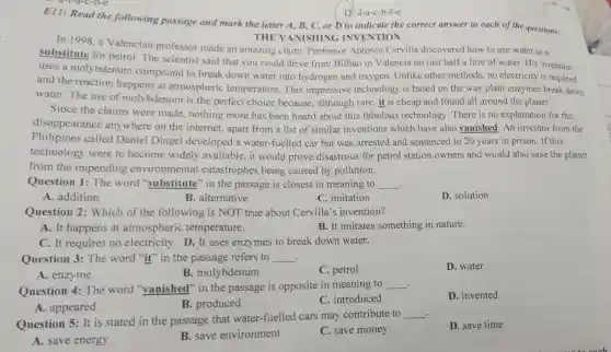 D. d-a-c-b-f-e
E11: Read the following passage and mark the letter A, B, C, or D to indicate the correct answer to each of the questions.
THE VANISHING INVENTION
In 1998, a Valencian professor made an amazing claim. Professor Antonio Cervilla discovered how to use water as a
substitute for petrol. The scientist said that you could drive from Bilbao to Valencia on just half a litre of water His invention
uses a molybdenum compound to break down water into hydrogen and oxygen. Unlike other methods,no electricity is required
and the reaction happens at atmospheric temperature. This impressive technology is based on the way plant enzymes break down
water. The use of molybdenum is the perfect choice because, although rare, it is cheap and found all around the planet.
Since the claims were made nothing more has been heard about this fabulous technology. There is no explanation for the
disappearance anywhere on the internet, apart from a list of similar inventions which have also vanished . An inventor from the
Philipines called Daniel Dingel developed a water -fuelled car but was arrested and sentenced to 20 years in prison. If this
technology were to become widely available, it would prove disastrous for petrol station owners and would also save the planet
from the impending environmental catastrophes being caused by pollution.
Question 1: The word "substitute "in the passage is closest in meaning to __ .
A. addition
B. alternative
C. imitation
D. solution
Question 2 : Which of the following is NOT true about Cervilla's invention?
A. It happens at atmospheric temperature.
B. It imitates something in nature.
C. It requires no electricity. D. It uses enzymes to break down water.
Question 3: The word "it" in the passage refers to __ .
D. water
A. enzyme
B. molybdenum
C. petrol
. Question 4: The word "vanished'"in the passage is opposite in meaning to
__
D. invented
A. appeared
B. produced
C. introduced
Question 5: It is stated in the passage that water-fuelled cars may contribute to
__ .
D. save time
A. save energy
B. save environment
C. save money