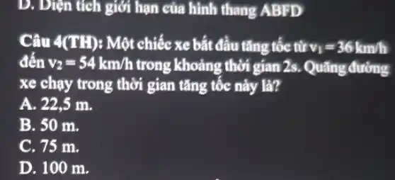 D. Diện tích giới hạn của hình thang ABFD
Câu 4(TH): Một chiếc xe bắt đầu tǎng tốc từ v_(1)=36km/h
đến v_(2)=54km/h trong khoảng thời gian 2s.Quãng đường
xe chạy trong thời gian tǎng tốc này là?
A. 22,5 m.
B. 50 m.
C. 75 m.
D. 100 m.