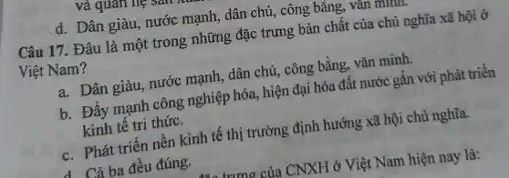 d. Dân giàu , nước mạnh , dân chủ, công bǎng, vǎn mum.
Câu 17. Đâu là một trong những đặc trưng bản chất của chủ nghĩa xã hội ở
Việt Nam?
a. Dân giàu , nước mạnh , dân chủ, công bằng, vǎn minh.
b. Đây mạnh công nghiệp hóa, hiện đại hóa đất nước gắn với phát triển
kinh tê tri thức.
c. Phát triển nên kinh tế thị trường định hướng xã hội chủ nghĩa.
d Cả ba đêu đúng.
trưng của CNXH ở Việt Nam hiện nay là: