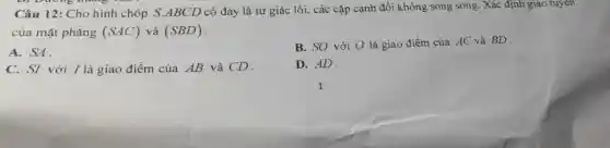 D. Dương thẳng
Câu 12: Cho hình chóp S.ABCD có đáy là tứ giác lồi , các cặp cạnh đối không song song Xác định giao tuyến
của mặt phẳng (SAC) và (SBD)
A. SA.
B. SO với O là giao điểm của AC và BD .
C. SI với I là giao điểm của AB và CD.
D. AD.
1