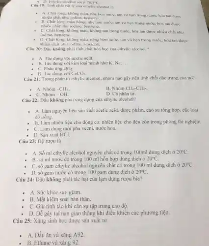 - D. Ethylic alcohol sôi ở 78,3^circ C
Câu 19: Tinh chất vật lý của ethylic alcohol là
A. Chất lòng, không màu, nhẹ hơn nước tan vô hạn trong nướC. hòa tan được
nhiều chất như iodine , benzene. __
B. Chất lỏng, màu hồng, nhẹ hơn nước tan vô hạn trong nước, hòa tan được
nhiều chất như iodine benzene. __
C. Chất lỏng, không màu, không tan trong nước, hòa tan được nhiều chất như
iodine, benzene. __
D. Chất lông, không màu, nặng hơn nước tan vô hạn trong nước, hòa tan được
nhiều chất như iodine.benzene, __
Câu 20: Dâu không phải tinh chất hóa học của ethylic alcohol ?
A. Tác dụng với acetic acid.
B. Tác dụng với kim loại mạnh như K. Na. __
C. Phàn ứng chảy.
D. Tác dụng với CaCO_(3)
Câu 21: Trong phân từ ethylic alcohol, nhóm nào gây nên tính chất đặc trưng của nó?
A. Nhóm -CH_(3).
B. Nhóm CH_(3)-CH_(2)-
C. Nhóm - OH.
D. Cả phân tử.
Câu 22: Đâu không phải ứng dụng của ethylic alcohol?
A. Làm nguyên liệu sản xuất acetic acid.dược phẩm. cao su tổng hợp. các loại
đô uông.
B. Làm nhiên liệu cho động cơ. nhiên liệu cho đèn cồn trong phòng thí nghiệm
C. Làm dung môi pha vecni, nước hoa.
D. Sàn xuất HCl.
Câu 23: Độ rượu là
A. Số ml ethylic alcohol nguyên chất có trong 100ml dung dịch ở 20^circ C
B. sô ml nước có trong 100 ml hồn hợp dung dịch Ở 20^circ C
C. số gam ethylic alcohol nguyên chất có trong 100 ml dung dịch ở 20^circ C
D. sô gam nước có trong 100 gam dung dịch ở 20^circ C
Câu 24: Đâu không phải tác hại của lạm dụng rượu bia?
A. Sức khỏe suy giảm.
B. Mật kiêm soát bản thân.
C. Giữ tỉnh táo khi cân sự tập trung cao độ.
D. Dê gây tai nạn giao thông khi điều khiển các phương tiện.
Câu 25: Xǎng sinh học được sản xuất từ
A. Dầu ǎn và xǎng A92.
B. Ethane và xǎng 92.