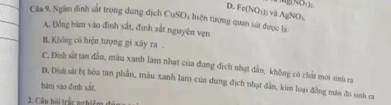 D. Fe(NO_(3))_(2) và AgNO_(3).
Câu 9. Ngâm đinh sắt trong dung dịch CuSO_(4)
hiện tượng quan sát được là:
A. Đồng bám vào định sắt, định sắt nguyên vẹn
B. Không có hiện tượng gì xảy ra .
C. Đinh sǎt tan dần, màu xanh lam nhạt của dung dịch nhạt dần, không có chất mới sinh ra
D. Đinh sắt bị hòa tan phần, màu xanh lam của dung dịch nhạt dần, kim loại đồng màu đỏ sinh ra
bám vào đinh sắt.