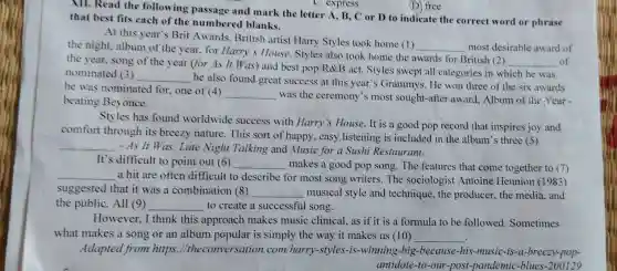 (D.) free
NII. Read the following passage and mark the letter A , B, C or D to indicate the correct word or phrase
that best fits each of the numbered blanks.
At this year's Brit Awards, British artist Harry Styles took home (1)
__ most desirable award of
the night, album of the year, for Harry 's House. Styles also took home the awards for British (2)
__ of
the year, song of the year (for As It Was) and best pop/R&B act. Styles swept all categories in which he was
nominated (3) __
he also found great success at this year''s Grammys. He won three of the six awards
he was nominated for , one of (4)
__
was the ceremony's most sought-after award Album of the Year -
beating Beyonce.
Styles has found worldwide success with Harry's House. It is a good pop record that inspires joy and
comfort through its breezy nature. This sort of happy, easy listening is included in the album's three (5)
__
- As It Was, Late Night Talking and Music for a Sushi Restaurant.
It's difficult to point out (6) __ makes a good pop song. The features that come together to (7)
__ a hit are often difficult to describe for most song writers. The sociologist Antoine Hennion (1983)
suggested that it was a combination (8) __ musical style and technique, the producer,the media, and
the public. All (9) __ to create a successful song.
However, I think this approach makes music clinical, as if it is a formula to be followed. Sometimes
what makes a song or an album popular is simply the way it makes us (10) __
Adapted from https ://theconversation.com/harry-styles-is -winning-big-because -his-music-is-a-breezy -pop-
antidote-to-our-post -pandemic-blues-200129