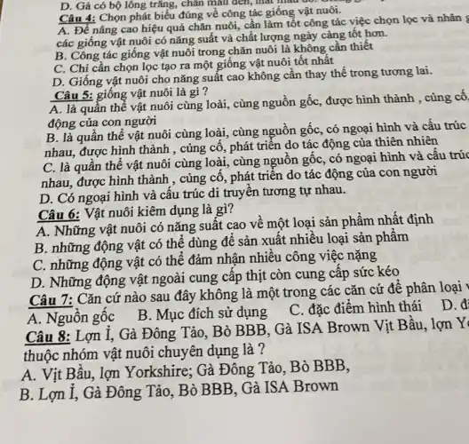 D. Gà có bộ lông trǎng, chân màu đen, mát màu đỏ. Giá
Câu 4: Chọn phát biểu đúng về công tác giống vật nuôi.
A. Để nâng cao hiệu quả chǎn nuôi,cần làm tốt công tác việc chọn lọc và nhân
các giống vật nuôi có nǎng suất và chất lượng ngày càng tốt hơn.
B. Công tác giông vật nuôi trong chǎn nuôi là không cân thiết
C. Chỉ cần chọn lọc tạo ra một giống vật nuôi tốt nhất
D. Giống vật nuôi cho nǎng suất cao không cần thay thê trong tương lai.
Câu 5: giống vật nuôi là gì?
A. là quần thê vật nuôi cùng loài , cùng nguồn gốc, được hình thành , cùng cố
động của con người
B. là quân thê vật nuôi cùng loài , cùng nguồn gốc, có ngoại hình và cấu trúc
nhau, được hình thành , củng cố, phát triển do tác động của thiên nhiên
C. là quần thê vật nuôi cùng loài , cùng nguồn gốc, có ngoại hình và câu trúc
nhau, được hình thành , củng cố, phát triển do tác động của con người
D. Có ngoại hình và cấu trúc di truyền tương tự nhau.
Câu 6: Vật nuôi kiêm dụng là gì?
A. Những vật nuôi có nǎng suất cao về một loại sản phẩm nhất định
B. những động vật có thể dùng đê sản xuất nhiều loại sản phâm
C. những động vật có thể đảm nhận nhiều công việc nặng
D. Những động vật ngoài cung cấp thịt còn cung cấp sức kéo
Câu 7: Cǎn cứ nào sau đây không là một trong các cǎn cứ để phân loại
A. Nguôn gốc
B. Mục đích sử dung
C. đặc điểm hình thái D. đi
Câu 8: Lợn I . Gà Đông Tảo, Bò BBB, Gà ISA Brown Vịt Bầu , lợn Y
thuộc nhóm vật nuôi chuyên dụng là ?
A. Vịt Bâu, lợn Yorkshire; Gà Đông Tảo, Bò BBB,
B. Lợn I, Gà Đông Tảo, Bò BB B, Gà ISA Brown