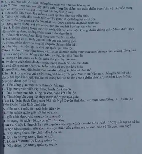D. Giữ gin bàn sắc vǎn hóa, không hòa nhập với vǎn hóa bên ngoài.
Câu 7. Nội dung nào sau đây phản ánh đúng đặc điểm các cuộc chiến tranh bảo vệ Tổ quốc trong
lịch sử dựng nước và giữ nước cùa dân tộc Việt Nam?
A. Các cuộc đấu tranh đều điển ra dưới sự lãnh đạo của triều đinh.
B. Tât cả các cuộc đầu tranh diễn ra đều giành được thẳng lợi vang đội.
C. Các triều đại phong kiến đều phát huy được khối đại đoàn kết toàn dân.
D. Dựng nước đi đôi với giữ nước giữ gìn và phát huy bản sắc vǎn hóa.
Hồ và kháng chiến chống Pháp dưới triều Nguyễn là
Hồ và kháng chiến chồng Pháp đượn thân bại nguyên nhân thất bại của cuộc kháng chiến chống quân Minh dưới triều
A. triểu đình không huy động được sức mạnh toàn dân.
B. đều không có sự lãnh đạo tài tỉnh của các tướng giói.
C. không nhận được sự ủng hộ từ quân chúng nhân dân.
D. dẫn đến mất độc lập, tự chủ của quốc gia, dân tộC.
Câu 9. Điểm tương đồng trong cách thức kết thúc chiến tranh của cuộc kháng chiến chống Tống thời
Lý và kháng chiến chồng quân Mông -Nguyên thời Trần là
A. dùng áp lực quân sự buộc quân thù phải ký hòa ướC.
B. áp dụng cách thức đánh nhanh, thǎng nhanh để tiêu diệt địch.
C. chủ động giàng hòa trên chiến thắng đề giữ gìn hòa hiểu.
D. quyết tâm tiêu diệt hoàn toàn tàn dư quân giặc, bảo vệ lãnh thổ.
Câu 10. Trong công cuộc xây dựng và bảo vệ Tổ quốc Việt Nam hiện nay chúng ta có thế vận
dụng bài học kinh nghiệm nào từ thắng lợi của ba lần kháng chiến chống quân xâm lược Mông -
Nguyên dưới thời Trần?
A. Tiền công giặc một cách thần tốc, bất ngờ.
B. Tập trung vào việc xây dựng thành lũy kiên cố.
C. Bối dưỡng sức dân, cùng cổ khối đoàn kết dân tộC.
D. Chủ động tân công đê chặn trước thế mạnh của giặC.
Câu 11. Trận Bạch Đǎng nǎm 938 (do Ngô Quyền lãnh đạo)với trận Bạch Đǎng nǎm 1288 (do
Trần Quốc Tuấn lãnh đạo) đêu
A. diển ra khi giặc từ ngoài biến tiến vào.
B. diển ra khi quân giặc rút lui về nướC.
C. giết chết được chủ tướng của quân giặC.
D. sử dụng kế sách *đóng cọc gố " trên sông.
Câu 12. Cuộc kháng chiến chống quân xâm lược Minh của nhà Hồ (1406-1407) thất bại đã để lai
bài học kinh nghiệm nào cho các cuộc chiến đấu chồng ngoại xâm, bảo vệ Tổ quốc sau này?
A. Xây dựng thành lũy chiến đấu kiên cố.
B. Quy tụ những tướng lĩnh tài giỏi.
C. Đoàn kết được lực lượng toàn dân.
D. Xây dựng lực lượng quân sự mạnh.