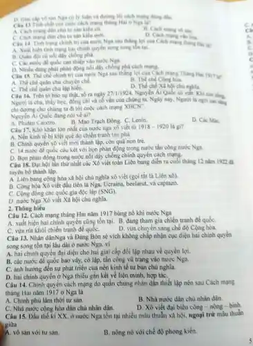 D. Giai cấp vô sản Nga có ly luận và đường lối cách mạng đúng đần.
Câu 13 Tinh chất của cuộc cách mang tháng Hai o Nga la?
A. Cách mạng dân chủ tư sản kiểu c0.
B. Cách mạng vô sản.
C. Cách mang dân chủ tư sản kiểu mới.
D. Cách mạng vǎn hóa.
Câu 14 Tinh trang chinh trị của nước Nga sau thẳng lợi của Cách mang tháng Hai lan
A. Xuất hiện tinh trạng hai chính quyền song song tôn tại.
B. Quân đội cù nối dây chống phá.
C. Các nước đế quốc can thiệp vào nước Nga.
D. Nhiều đàng phái phản động nổi dậy chống phá cách mạng.
Câu 15 Thế chế chính trị của nước Nga sau thắng lợi của Cách mạng Tháng Hai 1917 lin
A. Thê chế quân chù chuyên chế.
B. Thê chế Cộng hóa.
C. Thế chế quân chủ lập hiên.
Câu 16.Trên tờ báo sự thật, số ra ngày
D. Thế chế Xã hội chú nghĩa.
27/1/1924 , Nguyễn Ái Quốc có viết:Khi còn sống,
Người là cha, thầy học, đồng chí và cố vấn của chúng ta.Ngày nay , Người là ngôi sao sáng
chi đường cho chúng ta đi tới cuộc cách mạng
XHCN^ast 
Nguyển Ái Quốc đang nói về ai?
A. Phiden Catxtro.
D. Các MáC.
B. Mao Trạch Đông. C Lenin.
Câu 17.Khó khǎn lớn nhất của nước nga xô viết từ 1918-1920 là gì?
A. Nền kinh tế bị kiệt quệ do chiến tranh tàn phá.
B. Chính quyền xô viết mới thành lập , còn quá non trẻ.
C. 14 nước đế quốc câu kết với bọn phản động trong nước tấn công nước Nga.
D. Bọn phản động trong nước nổi dậy chống chính quyên cách mạng.
Câu 18 . Đại hội lần thứ nhất các Xô viết toàn Liên bang diễn ra cuối tháng 12 nǎm 1922 đã
tuyên bố thành lập.
A. Liên bang cộng hòa xã hội chủ nghĩa xô viết (gọi tắt là Liên xhat (6) )
B. Cộng hòa Xô viết đầu tiên là Nga . Ucraina beelarut,và captazo.
C. Cộng đồng các quốc gia độc lập (SNG).
D. nước Nga Xô viết Xã hội chủ nghĩa.
2. Thông hiêu
Câu 12 . Cách mạng tháng Hai nǎm 1917 bùng nổ khi nước Nga
A. xuất hiện hai chính quyền cũng tồn tại. B đang tham gia chiến tranh đế quốC.
C. vừa rút khỏi chiến tranh đê quốC.
D. vừa chuyến sang chê độ Cộng hòa.
Câu 13 . Nhân dânNga và Đảng Bôn sê vích không châp nhận cục diện hai chính quyền
song song tồn tại lâu dài ở nước Nga, vì
A. hai chính quyền đại diện cho hai giai cấp đối lập nhau về quyền lợi.
B. các nước đế quốc bao vây,cô lập , tân công vũ trang vào nước Nga.
C. ảnh hưởng đên sự phát triên của nền kinh tế tư bản chủ nghĩa.
D. hai chính quyền ở Nga thiếu gắn kết về liên minh , hợp táC.
Câu 14 . Chính quyên cách mạng do quân chúng nhân dân thiết lập nên sau Cách mạng
tháng Hai nǎm 1917 ở Nga là
B. Nhà nước dân chủ nhân dân.
A. Chính phủ lâm thời tư sản.
D. Xô viết đại biêu công - nông - binh.
C. Nhà nước cộng hòa dân chủ nhân dân.
Câu 15 . Đầu thế kỉ XX , ở nước Nga tồn tại nhiều mâu thuẫn xã hội , ngoại trừ mâu thuẫn
giữa
A. vô sản với tư sản.
B. nông nô với chế độ phong kiến.
Câ