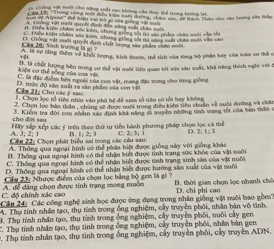 D. Giống vật nuôi cho
Câu 19: "Trong cùng nǎng suất cao không cần thay thế trong tương lai ño cho sản lượng sữa thấp
hơn dệ Alpine" the hiện vai trò gì của giống vật nuôi
A. Giống vật nuôi quyết định đến nǎng suất vật nuôi.
B. Điêu kiện chǎm sóc kém h đến nǎng suất chǎn nuôi hàm chǎn nuôi vǎn tốt
C. Điều kiện chǎm sóc kém, nhưng giống tốt nhưng giống tốt thì sản phẩm chǎn nuôi
D. Giống vật nuôi quyết định chất lượng sản phẩm chǎn nuôi.
Câu 20: Sinh trưởng là gì?
A. là sự tǎng thêm về khối lượng, kích thước , thể tích của từng bộ phận hay của toàn cơ thể c vật.
B. là chất lượng bên trong cơ thể vật nuôi liên quan tới sức sản xuất,khả nǎng thích nghi với (
kiện cơ thể sống của con vật.
C. là đặc điểm bên ngoài của con vật, mang đặc trưng cho từng giống
D. mức độ sản xuất ra sản phẩm của con vật
Câu 21: Cho các ý sau:
1. Chọn lọc tổ tiên nhìn vào phả hệ để xem tổ tiên có tốt hay không
2. Chọn lọc bản thân , chủng sẽ được nuôi trong điều kiên tiêu chuẩn về nuôi dưỡng và chǎn
3. Kiểm tra đời con nhằm xác định khả nǎng di truyền những tính trạng tốt của bản thân c
cho đời sau
Hãy sắp xếp các ý trên theo thứ tự tiến hành phương pháp chọn lọc cá thể
A. 3;2;1
B. 1;2; 3
C. 2;3;1
D. 2; 1; 3
Câu 22: Chọn phát biểu sai trong các câu sau:
A. Thông qua ngoại hình có thể phân biệt được giống này với giống khác
B. Thông qua ngoại hình có thể nhận biết được tình trạng sức khỏe của vật nuôi
C. Thông qua ngoại hình có thể nhận biết được tình trạng sinh sản của vật nuôi
D. Thông qua ngoại hình có thể nhận biết được hướng sản xuất của vật nuôi
Cầu 23: Nhược điểm của chọn lọc bǎng bộ gen là gì ?
A. dễ dàng chọn được tính trạng mong muôn
B. thời gian chọn lọc nhanh chó
C. độ chính xác cao
D. chi phí cao
Câu 24: Các công nghệ sinh học được ứng dụng trong nhân giống vật nuôi bao gồm?
A. Thụ tinh nhân tạo , thụ tinh trong ống nghiệm, cấy truyên phôi, nhân bản vô tính.
3. Thụ tinh nhân tạo , thụ tinh trong ông nghiệm, cấy truyền phôi, nuôi cây gen
:. Thụ tinh nhân tạo , thụ tinh trong ống nghiệm, cấy truyện phôi, nhân bản gen
. Thụ tinh nhân tạo , thụ tinh trong ống nghiệm, cấy truyền phôi, cấy truyền ADN.