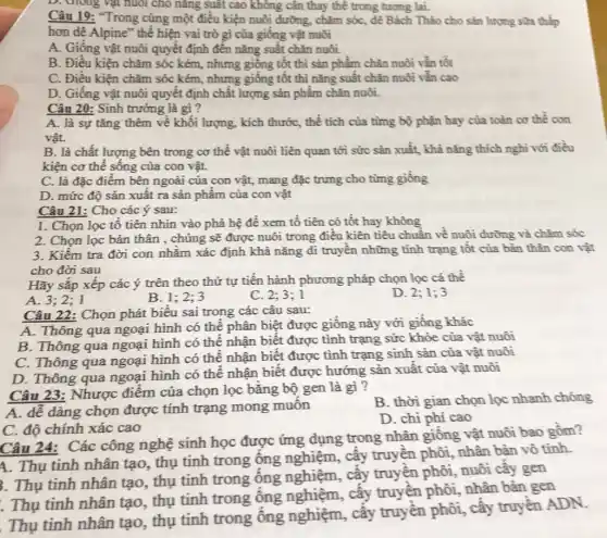 D. Giong vật nuôi cho nǎng suất cao không cân thay thế trong tương lai.
Câu 19: "Trong cùng một điều kiện nuôi đường, chǎm sóc, dê Bách Thảo cho sản lượng sữa thấp
hơn dê Alpine" thể hiện vai trò gì của giống vật nuôi
A. Giống vật nuôi quyết định đến nǎng suất chǎn nuôi.
B. Điều kiện chǎm sóc kém, nhưng giống tốt thì sản phẩm chǎn nuôi vẫn tốt
C. Điều kiện chǎm sóc kém, nhưng giống tốt thì nǎng suất chǎn nuôi vẫn cao
D. Giống vật nuôi quyết định chất lượng sản phẩm chǎn nuôi.
Câu 20: Sinh trưởng là gì ?
A. là sự tǎng thêm về khối lượng , kích thước, thể tích của từng bộ phận hay của toàn cơ thể con
vật.
B. là chất lượng bên trong cơ thể vật nuôi liên quan tới sức sản xuất,khả nǎng thích nghi với điều
kiện cơ thể sông của con vật.
C. là đặc điểm bên ngoài của con vật, mang đặc trưng cho từng giống
D. mức độ sản xuất ra sản phẩm của con vật
Câu 21: Cho các ý sau:
1. Chọn lọc tô tiên nhìn vào phả hệ để xem tổ tiên có tốt hay không
2. Chọn lọc bản thân , chủng sẽ được nuôi trong điều kiên tiêu chuẩn về nuôi đường và chǎm sốc
3. Kiểm tra đời con nhằm xác định khả nǎng di truyên những tinh trạng tôt của bản thân con vật
cho đời sau
Hãy sắp xếp các ý trên theo thứ tự tiến hành phương pháp chọn lọc cá thể
A. 3;2;1
B. 1 ; 2;3
C. 2:3; 1
D. 2; 1; 3
Câu 22: Chọn phát biểu sai trong các câu sau:
A. Thông qua ngoại hình có thể phân biệt được giống này với giống khác
B. Thông qua ngoại hình có thể nhận biết được tình trạng sức khỏe của vật nuôi
C. Thông qua ngoại hình có thể nhận biết được tình trạng sinh sản của vật nuôi
D. Thông qua ngoại hình có thể nhận biết được hướng sản xuất của vật nuôi
Câu 23: Nhược điểm của chọn lọc bằng bộ gen là gì ?
A. dễ dàng chọn được tính trạng mong muôn
B. thời gian chọn lọc nhanh chóng
D. chi phí cao
C. độ chính xác cao
Câu 24: Các công nghệ sinh học được ứng dụng trong nhân giống vật nuôi bao gồm?
1. Thụ tinh nhân tạo, thụ tinh trong ống nghiệm, cây truyền phôi, nhân bản vô tính.
. Thụ tinh nhân tạo, thụ tinh trong ống nghiệm, cây truyền phôi, nuôi cây gen
. Thụ tinh nhân tạo, thụ tinh trong ống nghiệm, cây truyền phôi, nhân bản gen
. Thụ tinh nhân tạo, thụ tinh trong ống nghiệm, cây truyền phôi, cây truyền ADN.