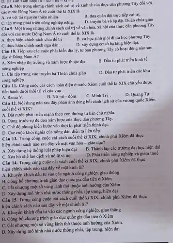 D. Ha Lan xam lược in - đó - he -xi=d
Câu 8. Một trong những chính sách cai trị về kinh tế của thực dân phương Tây đối với
các nước Đông Nam Á từ cuối thế kỉ XIX là
A. vơ vét tài nguyên thiên nhiên.
B. đưa quân đội trực tiếp cai trị.
C. tập trung phát triển công nghiệp nặng.
D. truyền bá và áp đặt Thiên chủa giáo
Câu 9. Một trong những chính sách cai trị về vǎn hóa, xã hội của thực dân phương Tây
đối với các nước Đông Nam Á từ cuối thế kỉ XIX là
A. thực hiện chính sách chia để trị
B. cử học sinh giòi đi du học phương Tây.
C. thực hiện chính sách ngu dân.
D. xây dựng cơ sở hạ tầng hiện đại.
Câu 10. Tiếp sau các cuộc phát kiến địa lý, tư bản phương Tây có hoạt động nào sau
đây ở Đông Nam Á?
A. Xâm nhập thị trường và xâm lược thuộc địa
nông nghiệp
B. Đầu tư phát triển kinh tế
C. Chi tập trung vào truyền bá Thiên chúa giáo
công nghiệp
D. Đầu tư phát triển các khu
Câu 11. Công cuộc cải cách toàn diện ở nước Xiêm cuối thế ki XIX chủ yếu được
tiến hành dưới thời trị vi của vua
D. Quang Tự.
A. Rama V.
B. Nô -rô - đôm.
C. Minh Trị
Câu 12. Nội dung nào sau đây phản ánh đúng bồi cảnh lịch sử của vương quốc Xiêm
cuối thế kỉ XIX?
A. Đất nước phát triển mạnh theo con đường tư bản chủ nghĩa.
B. Đứng trước sự đe dọa xâm lược của thực dân phương Tây.
C. Chế độ phong kiến bước vào thời kì phát triển thịnh đạt.
D. Các cuộc khởi nghĩa của nông dân diễn ra liên tiếp.
Câu 13. Trong công cuộc cải cách cuối thế kỉ XIX, chính phủ Xiêm đã thực
hiện chính sách nào sau đây về mặt vǎn hóa - giáo dục?
A. Xây dựng hệ thống luật pháp hiện đại
B. Thành lập các trường đại học hiện dai
C. Xóa bỏ chế lao dịch và nô lệ vi nợ
D. Phát triển nông nghiệp và giảm thuế
Câu 14. Trong công cuộc cải cách cuối thế ki XIX, chính phủ Xiêm đã thực
hiện chính sách nào sau đây về mặt kinh tế?
A. Khuyến khích đầu tự vào các ngành công nghiệp, giao thông
B. Công bố chương trình giáo dục quốc gia đầu tiên ở Xiêm
C. Cắt nhượng một số vùng lãnh thổ thuộc ảnh hưởng của Xiêm.
D. Xây dựng mô hình nhà nước thống nhất, tập trung, hiện đại
Câu 15. Trong công cuộc cải cách cuối thế kỉ XIX, chính phủ Xiêm đã thực
hiện chính sách nào sau đây về mặt chính trị?
A. Khuyến khích đầu tư vào các ngành công nghiệp, giao thông
B. Công bố chương trình giáo dục quốc gia đầu tiên ở Xiêm
C. Cắt nhượng một số vùng lãnh thổ thuộc ảnh hưởng của Xiêm.
D. Xây dựng mô hình nhà nước thống nhất, tập trung, hiện đại