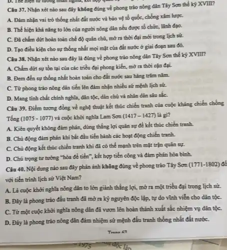 D. The hiện từ tương nhân nghĩa, kết
Câu 37. Nhận xét nào sau đây không đúng về phong trào nông dân Tây Sơn thế ký XVIII?
A. Đảm nhận vai trò thống nhất đất nước và bảo vệ tố quốc, chống xâm lượC.
B. Thể hiện khả nǎng to lớn của người nông dân nêu được tổ chức, lãnh đạo.
C. Đã chấm đứt hoàn toàn chế độ quân chủ, mở ra thời đại mới trong lịch sử.
D. Tạo điều kiện cho sự thống nhất mọi mặt của đất nước ở giai đoạn sau đó.
Câu 38. Nhận xét nào sau đây là đúng về phong trào nông dân Tây Sơn thế ký XVIII?
A. Chấm dứt sự tồn tại của các triều đại phong kiên,mở ra thời cận đại.
B. Đem đên sự thống nhất hoàn toàn cho đất nước sau hàng trǎm nǎm.
C. Từ phong trào nông dân tiền lên đảm nhận nhiều sứ mệnh lịch sử.
D. Mang tính chất chính nghĩa, dân tộc , dân chủ và nhân dân sâu sắC.
Câu 39. Điểm tương đồng về nghệ thuật kết thúc chiến tranh của cuộc kháng chiến chồng
(1075-1077) và cuộc khởi nghĩa Lam Son (1417-1427) là gì?
A. Kiên quyết không đàm phán, dùng thǎng lợi quân sự để kết thúc chiến tranh.
B. Chủ động đàm phán khi bắt đầu tiến hành các hoạt động chiến tranh.
C. Chủ động kết thúc chiến tranh khi đã có thể mạnh trên mặt trận quân sự.
D. Chú trọng tư tưởng "hòa đề tiến , kết hợp tiền công và đàm phán hòa bình.
Câu 40. Nội dung nào sau đây phản ánh không đúng về phong trào Tây Sơn
(1771-1802) đồ
với tiến trình lịch sử Việt Nam?
A. Là cuộc khởi nghĩa nông dân to lớn giành thẳng lợi,mở ra một triêu đại trong lịch sử.
B. Đây là phong trào đấu tranh đã mở ra kỷ nguyên độc lập, tự do vĩnh viễn cho dân tộC.
C. Từ một cuộc khởi nghĩa nông dân đã vươn lên hoàn thành xuất sắc nhiệm vụ dân tộC.
D. Đầy là phong trào nông dân đảm nhiệm sứ mệnh đấu tranh thống nhất đất nướC.