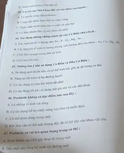 D. Hoàn toàn không chứa độc tổ
43. Vai trò của Sữa Chua đối với sức khóc con người :
A. Là nguồn cung cấp probiotic
B. Cung cấp nhiều loại chất xơ chức nǎng
C. Ngǎn chạn hoàn toàn các vi sinh vật gây hại
D. Là thực phẩm bào vệ sức khóc tốt nhất
44. Tic dụng phòng chống bệnh tật của Cá Biển chủ yếu là :
A. Các nguyên tổ vi lượng như Na p、Zn、Mg、Sc
__
B. Các nguyên tố siêu vi lượng không ảnh hưởng đến sức khỏc : As, Cd . Hg, Pb
C. Chất béo omega trong dầu cá biển
D. Chất béo lão hóa
45. Những lưu ý khi sử dụng Cá Biển và Dầu Cá Biển :
A. Sử dụng quá nhiều dầu cá có thể sinh các gốc tự do trong cơ thể
B. Tǎng sự tiết kích tổ hạ đường huyết
C. Có tác dụng trị liệu khi bệnh đã phát
D. Có tác dụng tốt khi sử dụng mỡ gia súc và các dầu khác
46. Probiotic không có đặc điểm nào sau đây :
A. Là nhừng vi sinh vật sống
B. Có tác dụng hồ trợ chức nǎng tiêu hóa và miền dịch
C. Có thể nhân dòng trong ruột
D. Khi đưa vào cơ thể một lượng đầy đủ có lợi cho sức khỏe vật chủ
47. Probiotic có vai trò quan trọng trong cơ thể :
A. Hình thành các chất gây hoại từ trong ruột
B. Gây mắt cân bằng hệ sinh vật đường ruột